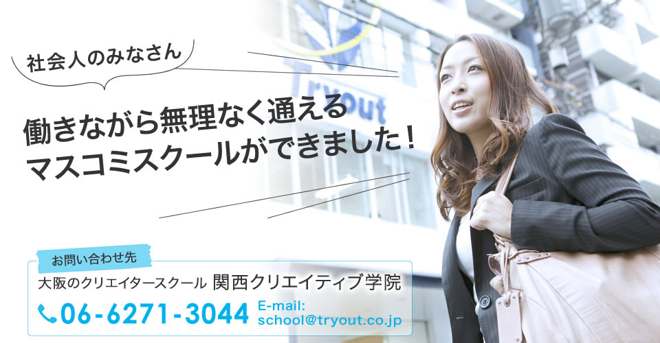 社会人のみなさん 働きながら無理なく通えるマスコミスクールができました！ お問い合わせ先 大阪のクリエイタースクール 関西クリエイティブ学院 06-6271-3044 E-mail:school@tryout.co.jp